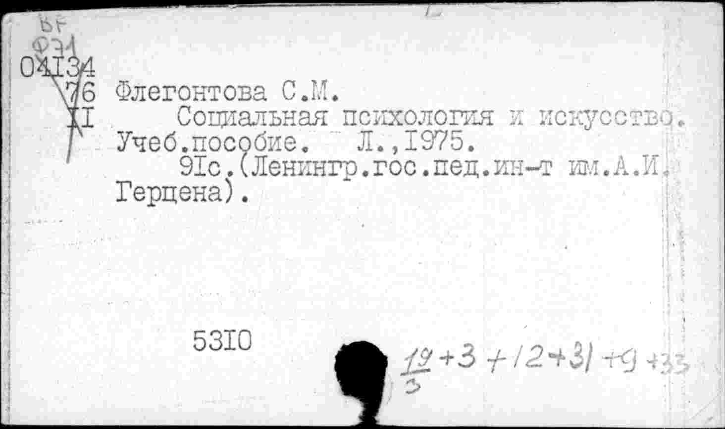 ﻿Флегонтова С.М.
Социальная психология и искусство.
Учеб.пособие.	Л.,1975.
91с.(Ленингр.гос.пед.ин-т им.А.И< Герцена).
II$
5310